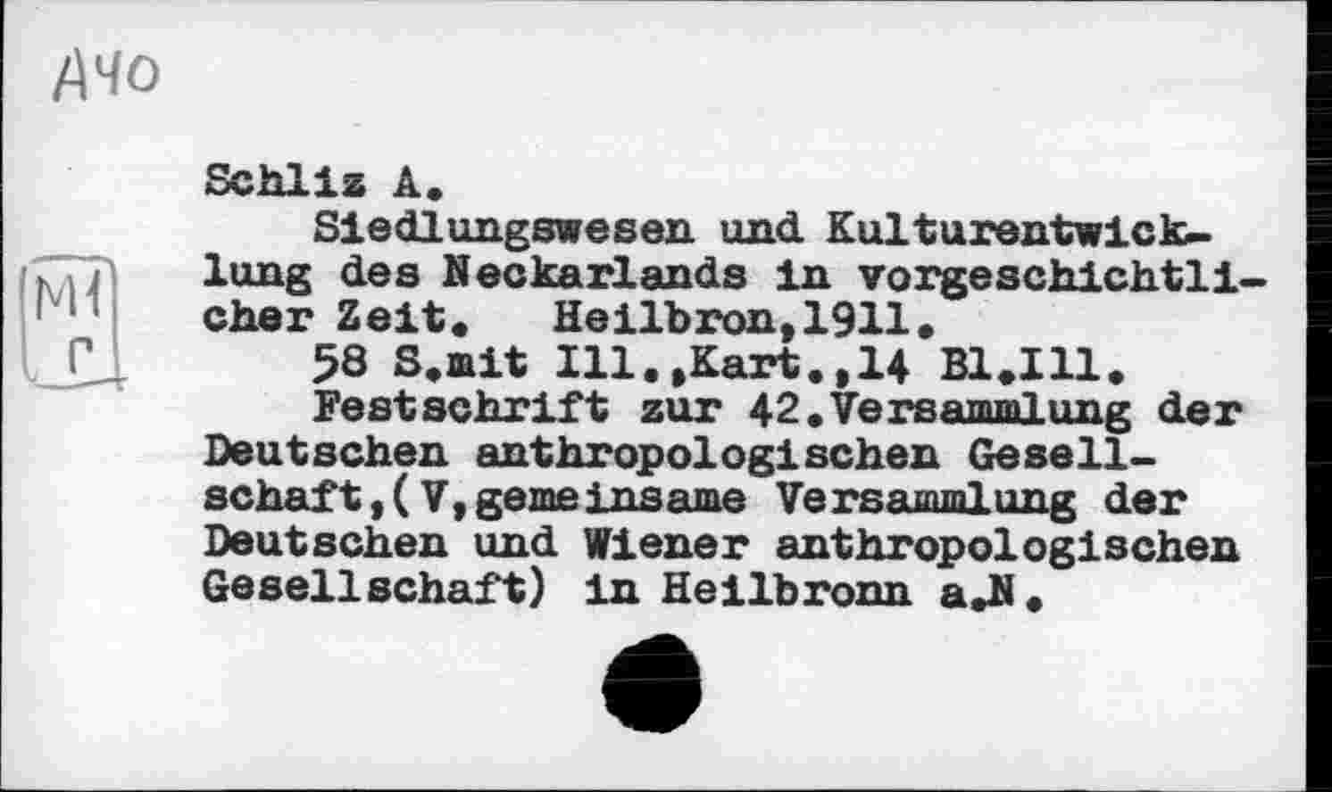 ﻿Schliz A.
Siedlungswesen und Kulturentwicklung des Neckarlands In vorgeschichtlicher Zeit.	Heilb ton,1911.
58 S.mit Ill.»Kart.,14 Bl.Ill.
Festschrift zur 42.Versammlung der Deutschen anthropologischen Gesellschaft, ( V, gemeinsame Versammlung der Deutschen und Wiener anthropologischen Gesellschaft) in Heilbronn a.N.